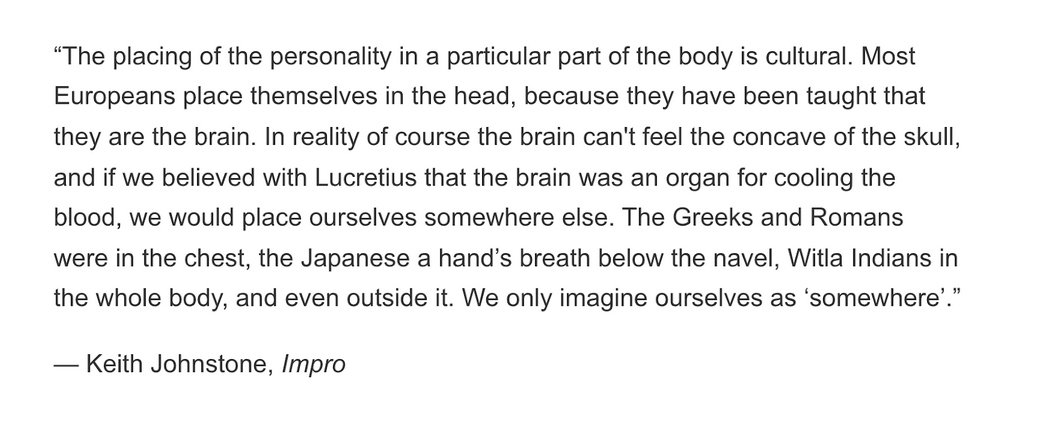 The image shows a quote by Keith Johnstone, Impro: “The placing of the personality in a particular part of the body is cultural. Most Europeans place themselves in the head, because they have been taught that they are the brain. In reality of course the brain can't feel the concave of the skull, and if we believed with Lucretius that the brain was an organ for cooling the blood, we would place ourselves somewhere else. The Greeks and Romans were in the chest, the Japanese a hand’s breath below the navel, Witla Indians in the whole body, and even outside it. We only imagine ourselves as ‘somewhere’.”